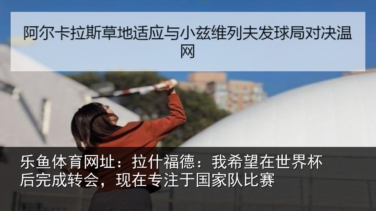 乐鱼体育网址：拉什福德：我希望在世界杯后完成转会，现在专注于国家队比赛