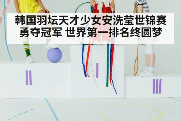 韩国羽坛天才少女安洗莹世锦赛勇夺冠军 世界第一排名终圆梦